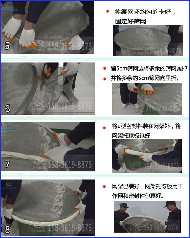 第五步：將旋振篩繃網(wǎng)環(huán)均勻的卡好固定好篩網(wǎng)第六步：留5cm篩網(wǎng)邊將多余的篩網(wǎng)減掉，并將多余的5cm篩網(wǎng)向里折第七步：將u型密封件裝在網(wǎng)架外，將網(wǎng)架托球板包好第八步：網(wǎng)架已裝好，網(wǎng)架托球板用工作網(wǎng)和密封件包裹好。